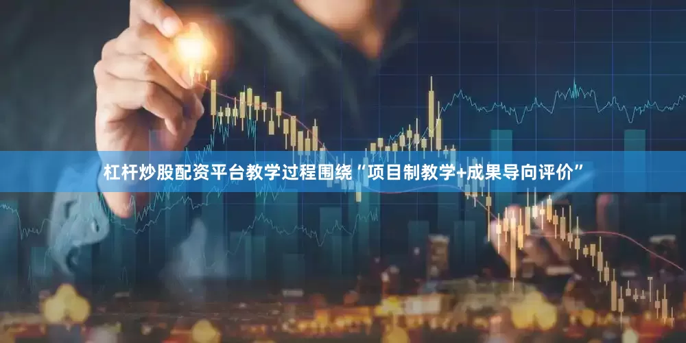 杠杆炒股配资平台教学过程围绕“项目制教学+成果导向评价”