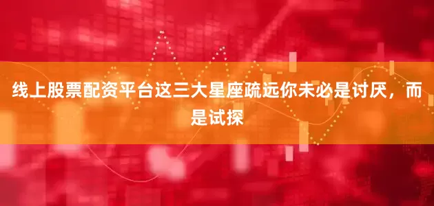 线上股票配资平台这三大星座疏远你未必是讨厌，而是试探