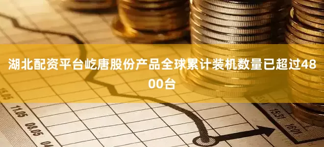 湖北配资平台屹唐股份产品全球累计装机数量已超过4800台