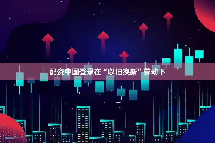 配资中国登录在“以旧换新”带动下