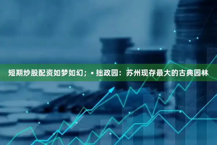 短期炒股配资如梦如幻；• 拙政园：苏州现存最大的古典园林