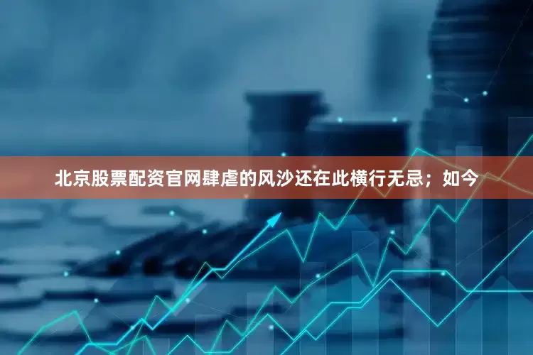 北京股票配资官网肆虐的风沙还在此横行无忌；如今