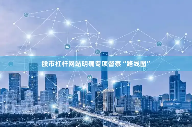 股市杠杆网站明确专项督察“路线图”