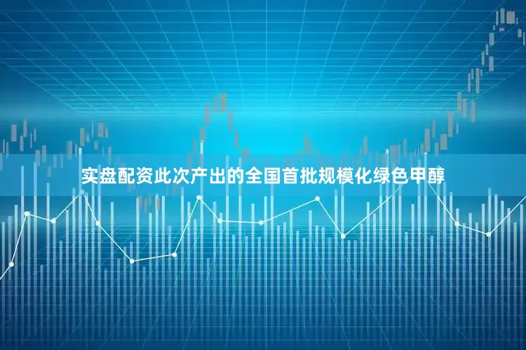 实盘配资此次产出的全国首批规模化绿色甲醇