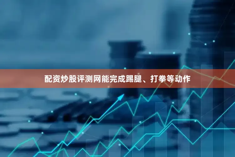 配资炒股评测网能完成踢腿、打拳等动作