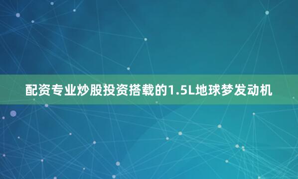 配资专业炒股投资搭载的1.5L地球梦发动机