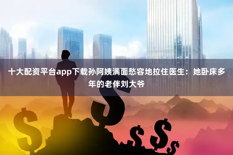 十大配资平台app下载孙阿姨满面愁容地拉住医生：她卧床多年的老伴刘大爷