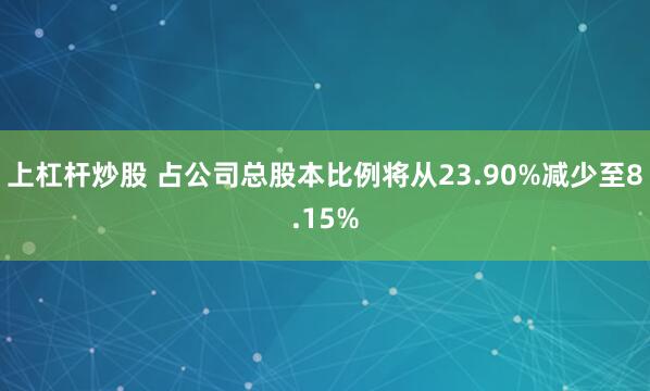 上杠杆炒股 占公司总股本比例将从23.90%减少至8.15%