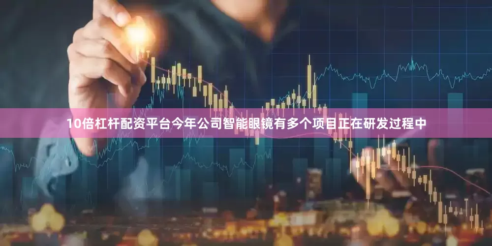 10倍杠杆配资平台今年公司智能眼镜有多个项目正在研发过程中